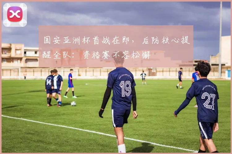 国安亚洲杯首战在即，后防核心提醒全队：资格赛不容松懈