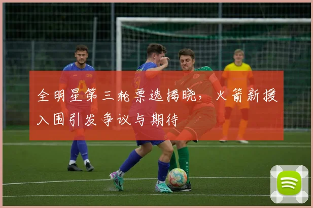 全明星第三轮票选揭晓，火箭新援入围引发争议与期待