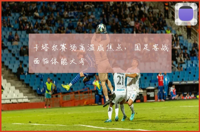 卡塔尔赛场高温成焦点，国足客战面临体能大考