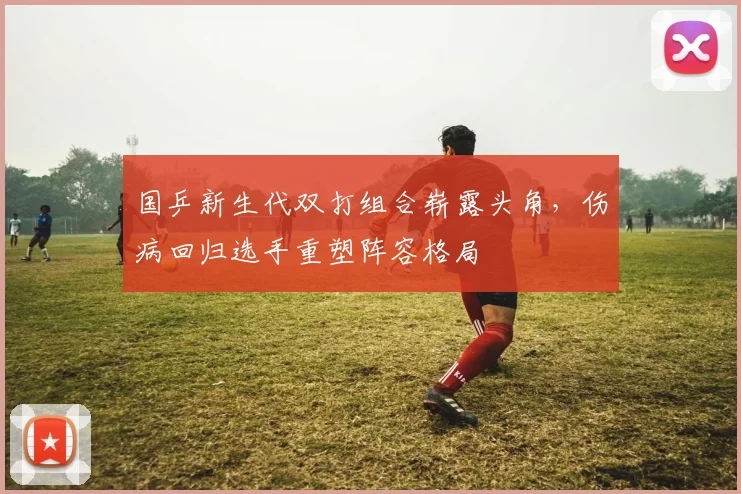 国乒新生代双打组合崭露头角，伤病回归选手重塑阵容格局