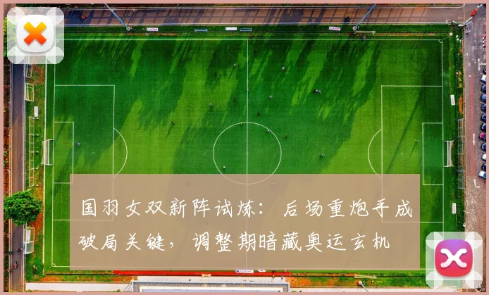 国羽女双新阵试炼：后场重炮手成破局关键，调整期暗藏奥运玄机