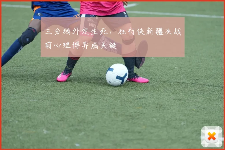 三分线外定生死，独行侠新疆决战前心理博弈成关键