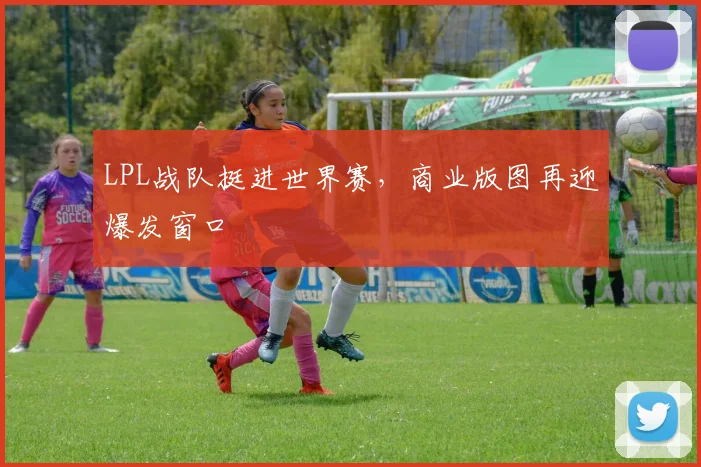 LPL战队挺进世界赛，商业版图再迎爆发窗口