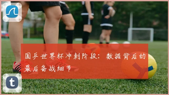 国乒世界杯冲刺阶段：数据背后的最后备战细节
