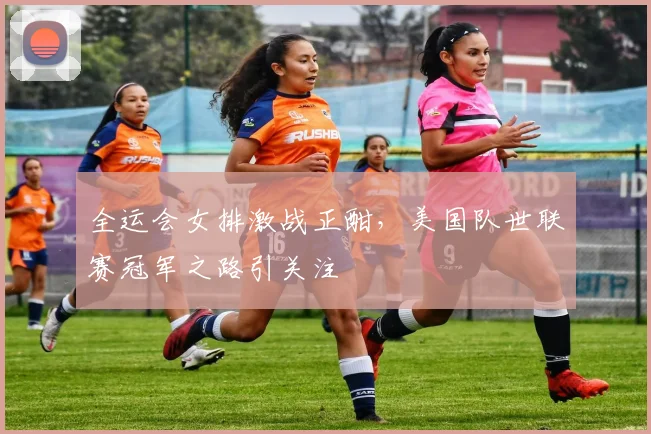 全运会女排激战正酣，美国队世联赛冠军之路引关注