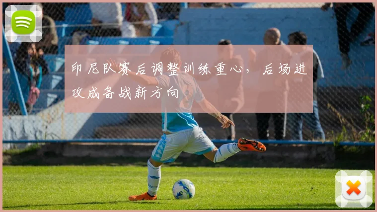印尼队赛后调整训练重心，后场进攻成备战新方向