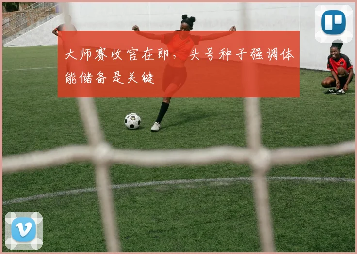 大师赛收官在即，头号种子强调体能储备是关键