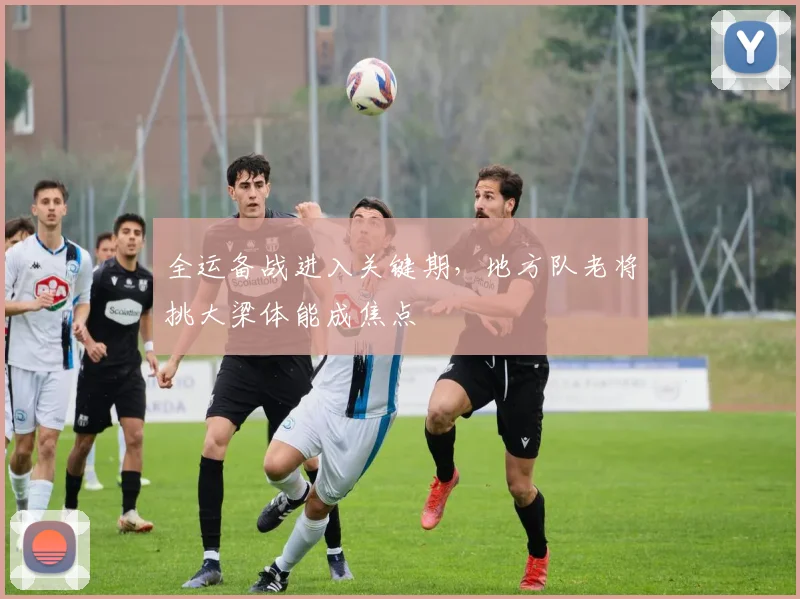 全运备战进入关键期，地方队老将挑大梁体能成焦点