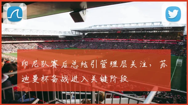 印尼队赛后总结引管理层关注，苏迪曼杯备战进入关键阶段