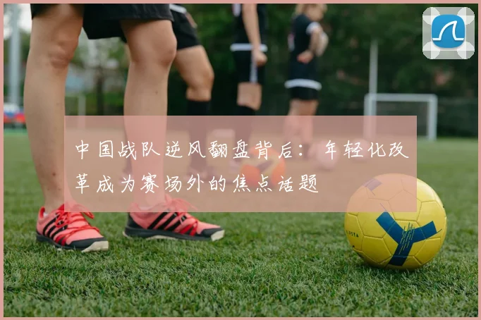 中国战队逆风翻盘背后：年轻化改革成为赛场外的焦点话题