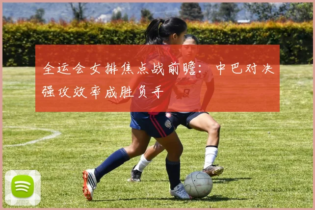 全运会女排焦点战前瞻：中巴对决强攻效率成胜负手
