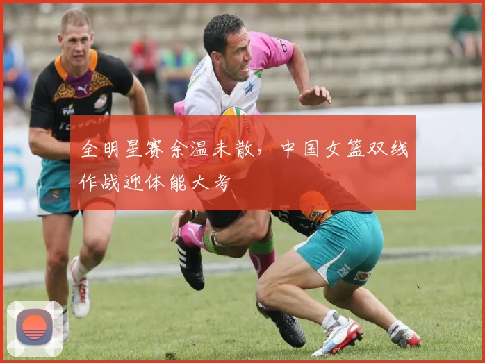 全明星赛余温未散，中国女篮双线作战迎体能大考