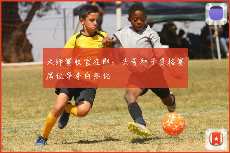 大师赛收官在即，头号种子资格赛席位争夺白热化