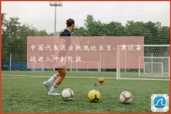 中国代表团分批抵达东京，奥运备战进入冲刺阶段