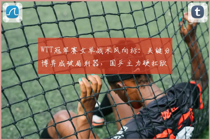 WTT冠军赛女单战术风向标：关键分博弈成破局利器，国乒主力硬扛欧洲冲击波