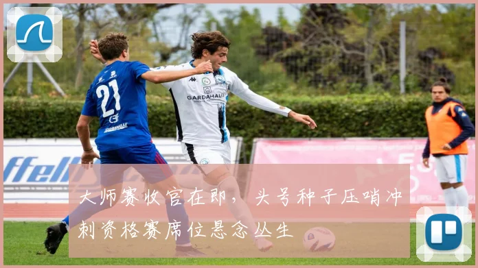 大师赛收官在即，头号种子压哨冲刺资格赛席位悬念丛生