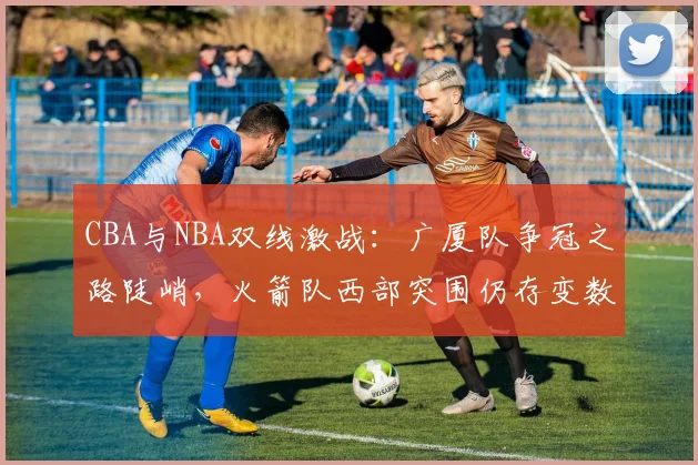 CBA与NBA双线激战：广厦队争冠之路陡峭，火箭队西部突围仍存变数