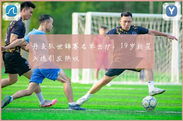 丹麦队世锦赛名单出炉，19岁新星入选引发热议