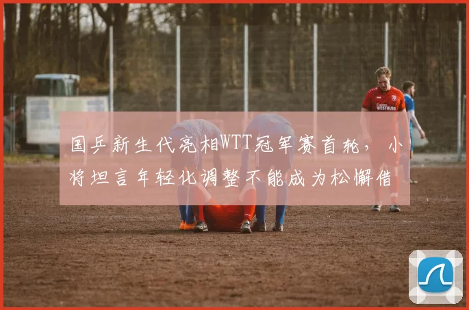 国乒新生代亮相WTT冠军赛首轮，小将坦言年轻化调整不能成为松懈借口