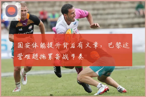国安体能提升背后有文章，巴黎运营难题拖累备战节奏